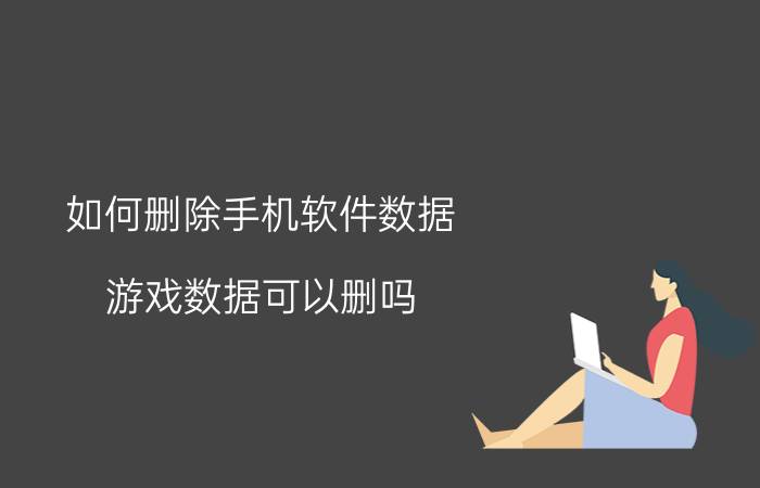 如何删除手机软件数据 游戏数据可以删吗？